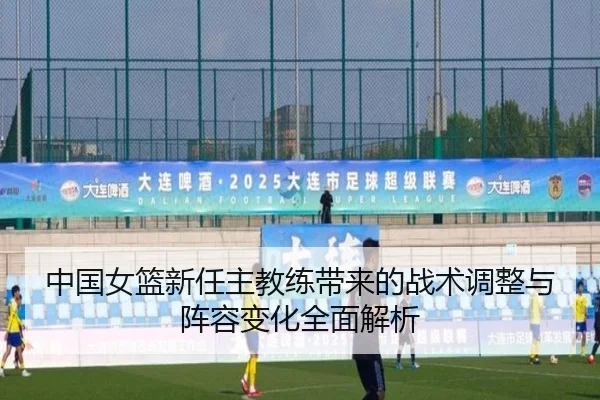 中国女篮新任主教练带来的战术调整与阵容变化全面解析