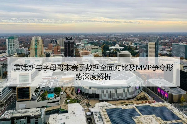 詹姆斯与字母哥本赛季数据全面对比及MVP争夺形势深度解析