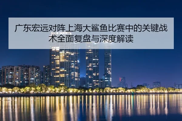 广东宏远对阵上海大鲨鱼比赛中的关键战术全面复盘与深度解读