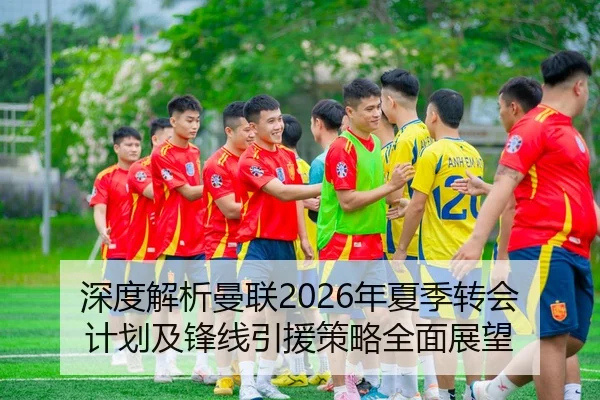 深度解析曼联2026年夏季转会计划及锋线引援策略全面展望
