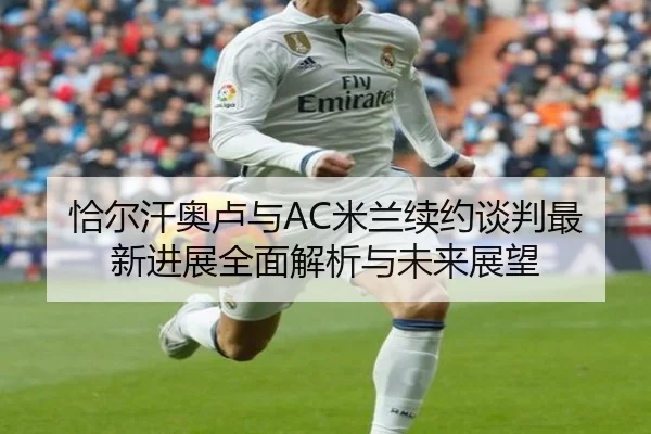 恰尔汗奥卢与AC米兰续约谈判最新进展全面解析与未来展望