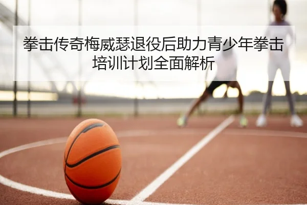 拳击传奇梅威瑟退役后助力青少年拳击培训计划全面解析