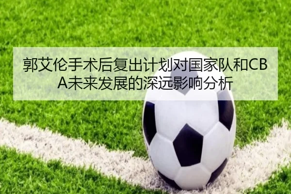 郭艾伦手术后复出计划对国家队和CBA未来发展的深远影响分析