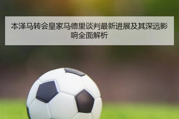 本泽马转会皇家马德里谈判最新进展及其深远影响全面解析